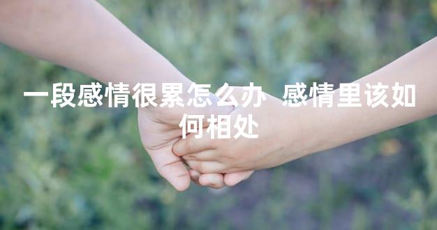 一段感情很累怎么办  感情里该如何相处